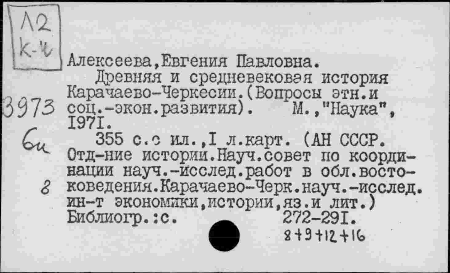 ﻿■ v I Алексеева,Евгения Павловна.
Древняя и средневековая история Карачаево-Черкесии.(Вопросы этн.и jУ /3 сощ-экон.развития).	М.,"Наука",
355 с.с ил.,1 л.карт. (АН СССР.
Отд-ние истории.Науч.совет по координации науч.-исслед.работ в обл.восто-коведения.Карачаево-Черк.науч.-исслед. ин-т экономики,истории,яз.и лит.) Библиогр.:с.	272-291.
А ПЭ-Н2Л1С